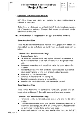 LOGO
Fire Prevention & Protection Plan
“Project Name”
Doc. No.
Rev. No.
Rev. date:
FPPP – 00
00
00/00/0000
Page 13 of 26
f. Flammable and Combustible Materials
HSE Officer / team shall monitor and evaluate the presence of combustible
materials at the Project.
Certain types of substances can ignite at relatively low temperatures or pose a
risk of catastrophic explosion if ignited. Such substances obviously require
special care and handling.
3.1.2.1 Classification of Fire (Based on the type of materials involved)
Class A combustibles
These include common combustible materials (wood, paper, cloth, rubber, and
plastics) that can act as fuel and are found in non-specialized areas such as
offices.
To handle Class A combustibles safely:
 Dispose of waste daily.
 The waste will be collected on daily regular basis as it accumulates in
the skips/container from all site work and transport to designated central
area.
 Keep work areas clean and free of fuel paths that could allow a fire
to spread.
 Keep combustibles away from accidental ignition sources, such as hot
plates, soldering irons, or other heat- or spark-producing devices.
 Store paper stock in metal cabinets.
 Store rags in metal bins with self-closing lids.
 Do not order excessive amounts of combustibles.
 Make frequent inspections to anticipate fires before they start.
Class B combustibles
These include flammable and combustible liquids (oils, greases, tars, oil-
based paints, and lacquers), flammable gases, and flammable aerosols.
To handle Class B combustibles safely:
 Flammable liquids, compressed gases and/ or LPG shall not be stored
together.
 Containers of flammable liquids, gas cylinders and LPG cylinders should
be stored in open compounds which are securely fenced, shaded from the
sun and remote from pits, drains and low lying areas.
 Appropriately worded multi language warning signs such as HIGHLY
 