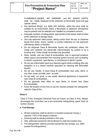 LOGO
Fire Prevention & Protection Plan
“Project Name”
Doc. No.
Rev. No.
Rev. date:
FPPP – 00
00
00/00/0000
Page 14 of 26
FLAMMABLE LIQUIDS NO SMOKING and NO NAKED LIGHTS
shall be boldly displayed at the entrances to flammable liquid and gas
cylinder stores.
 Any electrical fittings, e.g. lights and switches, within the store shall be
suitable for an environment where a flammable or explosive atmosphere
may be present and be selected and installed by competent persons.
 Adequate numbers of extinguishers appropriate to the hazard shall be sited
at the entrances to storage areas.
 Use only approved rated pumps, taking suction from the top, to dispense
liquids from tanks, drums, barrels, or similar containers (or use approved
self-closing valves or faucets).
 Do not dispense Class B flammable liquids into containers unless the
nozzle and container are electrically interconnected by contact or by a
bonding wire. Tanks should be bonded and grounded.
 Store, handle, and use Class B combustibles only in approved locations
where vapors are prevented from reaching ignition sources such as heating
or electric equipment, open flames, or mechanical or electric sparks.
 Do not use a flammable liquid as a cleaning agent inside a building (the only
exception is in a closed machine approved for cleaning with flammable
liquids).
 Do not use, handle, or store Class B combustibles near exits, stairs, or
any other areas normally used as exits.
 Do not weld, cut, grind, or use unsafe electrical appliances or equipment
near Class B combustibles.
 Do not generate heat, allow an open flame, or smoke near Class
B combustibles.
 Know the location of and how to use the nearest portable fire extinguisher
rated for Class B fire.
Class C
Class C Fires. Energized Electrical Fires are known as Class C fires. Always
de-energize the circuit then use a non-conductive extinguishing agent. Such as
Carbon dioxide.
a. Fuel Storage
 All fuel containers shall be stored in a bunded compound having a
capacity 110% of the largest container.
 Smoking shall be strictlyprohibited in this area.
 Only authorized personnel will be allowed to enter the bunded area.
 Fire extinguishers shall be provided beside the fuel storage. e.g. (ABC
powder fire extinguishers).
 