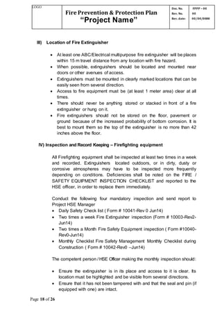 LOGO
Fire Prevention & Protection Plan
“Project Name”
Doc. No.
Rev. No.
Rev. date:
FPPP – 00
00
00/00/0000
Page 18 of 26
III) Location of Fire Extinguisher
 At least one ABC/Electrical multipurpose fire extinguisher will be places
within 15 m travel distance from any location with fire hazard.
 When possible, extinguishers should be located and mounted near
doors or other avenues of access.
 Extinguishers must be mounted in clearly marked locations that can be
easily seen from several direction.
 Access to fire equipment must be (at least 1 meter area) clear at all
times.
 There should never be anything stored or stacked in front of a fire
extinguisher or hung on it.
 Fire extinguishers should not be stored on the floor, pavement or
ground because of the increased probability of bottom corrosion. It is
best to mount them so the top of the extinguisher is no more than 42
inches above the floor.
IV) Inspection and Record Keeping – Firefighting equipment
All Firefighting equipment shall be inspected at least two times in a week
and recorded. Extinguishers located outdoors, or in dirty, dusty or
corrosive atmospheres may have to be inspected more frequently
depending on conditions. Deficiencies shall be noted on the FIRE /
SAFETY EQUIPMENT INSPECTION CHECKLIST and reported to the
HSE officer, in order to replace them immediately.
Conduct the following four mandatory inspection and send report to
Project HSE Manager
 Daily Safety Check list ( Form # 10041-Rev 0 Jun14)
 Two times a week Fire Extinguisher inspection (Form # 10003-Rev2-
Jun14)
 Two times a Month Fire Safety Equipment inspection ( Form #10040-
Rev0-Jun14)
 Monthly Checklist Fire Safety Management Monthly Checklist during
Construction ( Form # 10042-Rev0 –Jun14)
The competent person / HSE Officer making the monthly inspection should:
 Ensure the extinguisher is in its place and access to it is clear. Its
location must be highlighted and be visible from several directions.
 Ensure that it has not been tampered with and that the seal and pin (if
equipped with one) are intact.
 