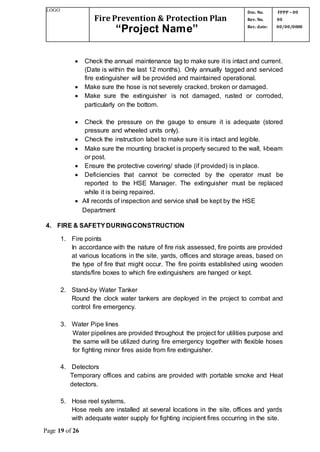 LOGO
Fire Prevention & Protection Plan
“Project Name”
Doc. No.
Rev. No.
Rev. date:
FPPP – 00
00
00/00/0000
Page 19 of 26
 Check the annual maintenance tag to make sure it is intact and current.
(Date is within the last 12 months). Only annually tagged and serviced
fire extinguisher will be provided and maintained operational.
 Make sure the hose is not severely cracked, broken or damaged.
 Make sure the extinguisher is not damaged, rusted or corroded,
particularly on the bottom.
 Check the pressure on the gauge to ensure it is adequate (stored
pressure and wheeled units only).
 Check the instruction label to make sure it is intact and legible.
 Make sure the mounting bracket is properly secured to the wall, I-beam
or post.
 Ensure the protective covering/ shade (if provided) is in place.
 Deficiencies that cannot be corrected by the operator must be
reported to the HSE Manager. The extinguisher must be replaced
while it is being repaired.
 All records of inspection and service shall be kept by the HSE
Department
4. FIRE & SAFETYDURINGCONSTRUCTION
1. Fire points
In accordance with the nature of fire risk assessed, fire points are provided
at various locations in the site, yards, offices and storage areas, based on
the type of fire that might occur. The fire points established using wooden
stands/fire boxes to which fire extinguishers are hanged or kept.
2. Stand-by Water Tanker
Round the clock water tankers are deployed in the project to combat and
control fire emergency.
3. Water Pipe lines
Water pipelines are provided throughout the project for utilities purpose and
the same will be utilized during fire emergency together with flexible hoses
for fighting minor fires aside from fire extinguisher.
4. Detectors
Temporary offices and cabins are provided with portable smoke and Heat
detectors.
5. Hose reel systems.
Hose reels are installed at several locations in the site, offices and yards
with adequate water supply for fighting incipient fires occurring in the site.
 