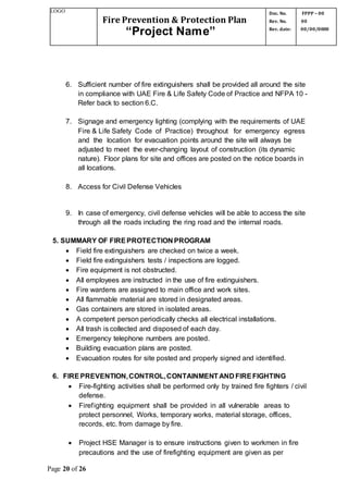 LOGO
Fire Prevention & Protection Plan
“Project Name”
Doc. No.
Rev. No.
Rev. date:
FPPP – 00
00
00/00/0000
Page 20 of 26
6. Sufficient number of fire extinguishers shall be provided all around the site
in compliance with UAE Fire & Life Safety Code of Practice and NFPA 10 -
Refer back to section 6.C.
7. Signage and emergency lighting (complying with the requirements of UAE
Fire & Life Safety Code of Practice) throughout for emergency egress
and the location for evacuation points around the site will always be
adjusted to meet the ever-changing layout of construction (its dynamic
nature). Floor plans for site and offices are posted on the notice boards in
all locations.
8. Access for Civil Defense Vehicles
9. In case of emergency, civil defense vehicles will be able to access the site
through all the roads including the ring road and the internal roads.
5. SUMMARY OF FIREPROTECTION PROGRAM
 Field fire extinguishers are checked on twice a week.
 Field fire extinguishers tests / inspections are logged.
 Fire equipment is not obstructed.
 All employees are instructed in the use of fire extinguishers.
 Fire wardens are assigned to main office and work sites.
 All flammable material are stored in designated areas.
 Gas containers are stored in isolated areas.
 A competent person periodically checks all electrical installations.
 All trash is collected and disposed of each day.
 Emergency telephone numbers are posted.
 Building evacuation plans are posted.
 Evacuation routes for site posted and properly signed and identified.
6. FIREPREVENTION,CONTROL,CONTAINMENTAND FIREFIGHTING
 Fire-fighting activities shall be performed only by trained fire fighters / civil
defense.
 Firefighting equipment shall be provided in all vulnerable areas to
protect personnel, Works, temporary works, material storage, offices,
records, etc. from damage by fire.
 Project HSE Manager is to ensure instructions given to workmen in fire
precautions and the use of firefighting equipment are given as per
 