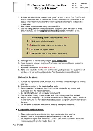 LOGO
Fire Prevention & Protection Plan
“Project Name”
Doc. No.
Rev. No.
Rev. date:
FPPP – 00
00
00/00/0000
Page 23 of 26
2. Activate fire alarm via the nearest break glass/ call point or shout Fire, Fire, Fire and
ensure someone is sent to summon the Incident Controller/ Fire co-ordinator or his
deputy who will communicate and report emergency to all concerns parties in the
organization..
3. Alert others; move everyone away from area of fire.
4. Use fire extinguisher on small (wastebasket-size) fires ONLY if it is safe to do so.
Ensure that you are using appropriate fire extinguishers for the type of fire.
Fire Extinguisher Instructions: PASS
1. PULL safety pin from handle.
2. AIM (nozzle, cone, and horn) at base of fire.
3. SQUEEZE the trigger handle.
4. SWEEP from side to side (watch for re-flash).
5. For larger fires or if there is any danger, leave immediately.
6. Keep doors and windows shut to confine fire as much as possible and reduce the
supply of oxygen.
7. If clothing catches fire, STOP, DROP, ROLL.
8. Make your way to the muster point and report to you Supervisor. The Supervisor will
conduct a roll call and report back to the Fire Coordinators/Incident Controller
 On hearing the alarm:
1. Turn off any equipment, which, if left on, may become a source of danger i.e. burning
gear etc.
2. Leave the premises by the shortest safest route.
3. Do not use lifts / hoists and do not return to the building for any reason until
authorized to by the incident controller.
4. Do not attempt to sign out using your security card.
5. Stay low when moving through smoke; walk down to the ground floor and exit.
6. Report immediately to your supervisor at the nearest muster point. Do not leave the
muster point until you have been checked as present and given full instruction to leave
the area.
7. Do not return to area until instructed to do so by emergency personnel.
 If trapped in an office/ room:
1. Place cloth material around/under door to prevent smoke from entering.
2. Retreat. Close as many doors as possible between you and the fire.
3. Be prepared to signal from window but DO NOT BREAK GLASS unless absolutely
necessary (outside smoke may be drawn in).
 