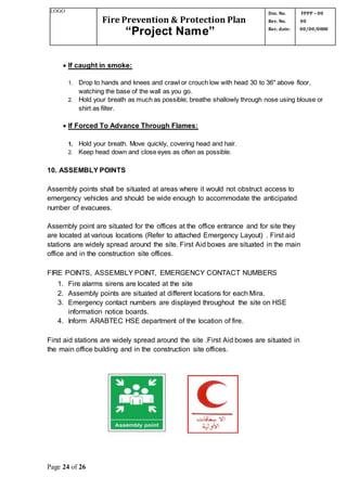 LOGO
Fire Prevention & Protection Plan
“Project Name”
Doc. No.
Rev. No.
Rev. date:
FPPP – 00
00
00/00/0000
Page 24 of 26
 If caught in smoke:
1. Drop to hands and knees and crawl or crouch low with head 30 to 36" above floor,
watching the base of the wall as you go.
2. Hold your breath as much as possible; breathe shallowly through nose using blouse or
shirt as filter.
 If Forced To Advance Through Flames:
1. Hold your breath. Move quickly, covering head and hair.
2. Keep head down and close eyes as often as possible.
10. ASSEMBLY POINTS
Assembly points shall be situated at areas where it would not obstruct access to
emergency vehicles and should be wide enough to accommodate the anticipated
number of evacuees.
Assembly point are situated for the offices at the office entrance and for site they
are located at various locations (Refer to attached Emergency Layout) . First aid
stations are widely spread around the site. First Aid boxes are situated in the main
office and in the construction site offices.
FIRE POINTS, ASSEMBLY POINT, EMERGENCY CONTACT NUMBERS
1. Fire alarms sirens are located at the site
2. Assembly points are situated at different locations for each Mira.
3. Emergency contact numbers are displayed throughout the site on HSE
information notice boards.
4. Inform ARABTEC HSE department of the location of fire.
First aid stations are widely spread around the site .First Aid boxes are situated in
the main office building and in the construction site offices.
 