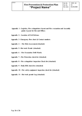 LOGO
Fire Prevention & Protection Plan
“Project Name”
Doc. No.
Rev. No.
Rev. date:
FPPP – 00
00
00/00/0000
Page 26 of 26
Appendix 1 - Logistics, Fire extinguishers layout and Fire evacuation and Assembly
points Layout for Site and Offices
Appendix 2 - Location of Civil Defense
Appendix 3 - Emergency flow chart & Contact numbers
Appendix 4 – Fire Risk Assessment (Attached)
Appendix 5 - Hot work Permit (Attached)
Appendix 6 – Fire Evacuation Drill Matrix
Appendix 7 – Fire Protection check list (Attached)
Appendix 8 – Fire extinguisher inspection Check list (Attached)
Appendix 9 – Daily HSE check list (Attached)
Appendix 10 – Fire safety equipment inspection check list (Attached)
Appendix 11 – Hot work permit Log (Attached)
 