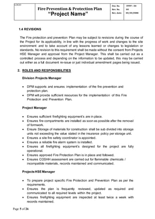 LOGO
Fire Prevention & Protection Plan
“Project Name”
Doc. No.
Rev. No.
Rev. date:
FPPP – 00
00
00/00/0000
Page 5 of 26
1.4 REVISIONS
The Fire protection and prevention Plan may be subject to revisions during the course of
the Project for its applicability, in line with the progress of work and changes to the site
environment and to take account of any lessons learned or changes to legislation or
standards. No revision to this requirement shall be made without the consent from Projects
HSE Manager and approval from the Project Manager. This shall be carried out as a
controlled process and depending on the information to be updated, this may be carried
out either as a full document re-issue or just individual amendment pages being issued.
2. ROLES AND RESPONSIBILITIES
Division Projects Manager
 DPM supports and ensures implementation of the fire prevention and
protection plan.
 DPM will provide sufficient resources for the implementation of this Fire
Protection and Prevention Plan.
Project Manager
 Ensures sufficient firefighting equipment’s are in place.
 Ensures fire compartments are installed as soon as possible after the removal
of formwork.
 Ensure Storage of materials for construction shall be sub divided into storage
units not exceeding the value stated in the insurance policy per storage unit.
 Ensures a site fire safety coordinator is appointed.
 Ensures a reliable fire alarm system is installed.
 Ensures all firefighting equipment’s designed for the project are fully
operational.
 Ensures approved Fire Protection Plan is in place and followed.
 Ensures COSHH assessment are carried out for flammable chemicals /
incompatible materials, records maintained and communicated.
ProjectsHSEManager
 To prepare project specific Fire Protection and Prevention Plan as per the
requirements.
 Ensures the plan is frequently reviewed, updated as required and
communicated to all required levels within the project.
 Ensures firefighting equipment are inspected at least twice a week with
records maintained.
 