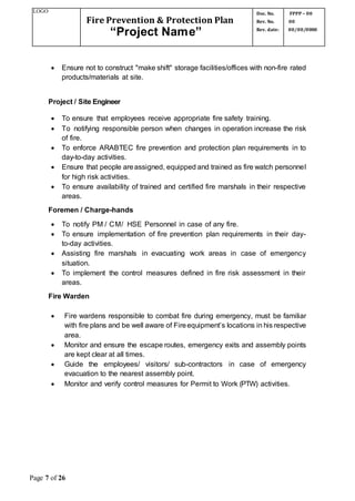 LOGO
Fire Prevention & Protection Plan
“Project Name”
Doc. No.
Rev. No.
Rev. date:
FPPP – 00
00
00/00/0000
Page 7 of 26
 Ensure not to construct "make shift" storage facilities/offices with non-fire rated
products/materials at site.
Project / Site Engineer
 To ensure that employees receive appropriate fire safety training.
 To notifying responsible person when changes in operation increase the risk
of fire.
 To enforce ARABTEC fire prevention and protection plan requirements in to
day-to-day activities.
 Ensure that people areassigned, equipped and trained as fire watch personnel
for high risk activities.
 To ensure availability of trained and certified fire marshals in their respective
areas.
Foremen / Charge-hands
 To notify PM / CM/ HSE Personnel in case of any fire.
 To ensure implementation of fire prevention plan requirements in their day-
to-day activities.
 Assisting fire marshals in evacuating work areas in case of emergency
situation.
 To implement the control measures defined in fire risk assessment in their
areas.
Fire Warden
 Fire wardens responsible to combat fire during emergency, must be familiar
with fire plans and be well aware of Fireequipment’s locations in his respective
area.
 Monitor and ensure the escape routes, emergency exits and assembly points
are kept clear at all times.
 Guide the employees/ visitors/ sub-contractors in case of emergency
evacuation to the nearest assembly point.
 Monitor and verify control measures for Permit to Work (PTW) activities.
 