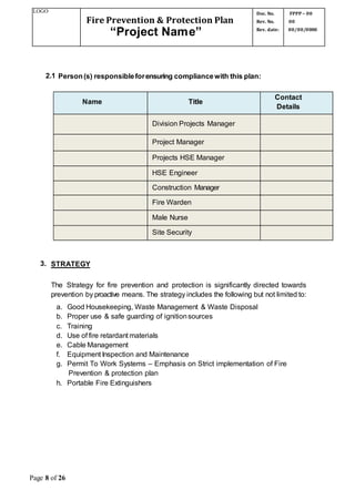 LOGO
Fire Prevention & Protection Plan
“Project Name”
Doc. No.
Rev. No.
Rev. date:
FPPP – 00
00
00/00/0000
Page 8 of 26
2.1 Person(s) responsibleforensuring compliancewith this plan:
Name Title
Contact
Details
Division Projects Manager
Project Manager
Projects HSE Manager
HSE Engineer
Construction Manager
Fire Warden
Male Nurse
Site Security
3. STRATEGY
The Strategy for fire prevention and protection is significantly directed towards
prevention by proactive means. The strategy includes the following but not limited to:
a. Good Housekeeping, Waste Management & Waste Disposal
b. Proper use & safe guarding of ignitionsources
c. Training
d. Use of fire retardant materials
e. Cable Management
f. Equipment Inspection and Maintenance
g. Permit To Work Systems – Emphasis on Strict implementation of Fire
Prevention & protection plan
h. Portable Fire Extinguishers
 