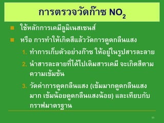 10
การตรวจวัดก๊าซ NO2
 ใช้หลักการเคมีลูมิเนสเซนส์
 หรือ การทาให้เกิดสีแล้ววัดการดูดกลืนแสง
1. ทาการเก็บตัวอย่างก๊าซ ให้อยู่ในรูปสารละลาย
2. นาสารละลายที่ได้ไปเติมสารเคมี จะเกิดสีตาม
ความเข้มข้น
3. วัดค่าการดูดกลืนแสง (เข้มมากดูดกลืนแสง
มาก เข้มน้อยดูดกลืนแสงน้อย) และเทียบกับ
กราฟมาตรฐาน
 