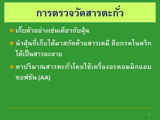 17
การตรวจวัดสารตะกั่ว
 เก็บตัวอย่างเช่นเดียวกับฝุ่น
 นาฝุ่นที่เก็บได้มาสกัดด้วยสารเคมี คือกรดไนตริก
ได้เป็นสารละลาย
 หาปริมาณสารตะกั่วโดยใช้เครื่องอะตอมมิกแอบ
ซอฟชัน (AA)
 