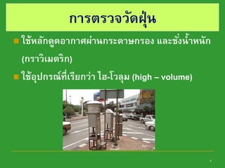 4
การตรวจวัดฝุ่น
 ใช้หลักดูดอากาศผ่านกระดาษกรอง และชั่งน้าหนัก
(กราวิเมตริก)
 ใช้อุปกรณ์ที่เรียกว่า ไฮ-โวลุม (high – volume)
 