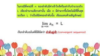 ในกรณีที่พจน์ที่ n ของลำดับมีค่ำเข้ำใกล้หรือเท่ำกับจำนวนจริง
L เพียงจำนวนเดียวเท่ำนั้น เมื่อ n มีค่ำมำกขึ้นโดยไม่มีที่สิ้นสุด
จะเรียก L ว่ำเป็นลิมิตของลำดับนั้น เขียนแทนด้วยสัญลักษณ์
เรียกลำดับอนันต์ที่มีลิมิตว่ำ ลำดับลู่เข้ำ (convergent sequence)
 