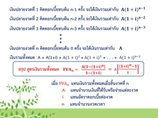 เงินปลายงวดที่ 1 คิดดอกเบี้ยทบต้น n-1 ครั้ง จะได้เงินรวมเท่ากับ 𝐀(𝟏 + 𝐢) 𝐧−𝟏
เงินปลายงวดที่ 2 คิดดอกเบี้ยทบต้น n-2 ครั้ง จะได้เงินรวมเท่ากับ 𝐀(𝟏 + 𝐢) 𝐧−𝟐
เงินปลายงวดที่ 3 คิดดอกเบี้ยทบต้น n-3 ครั้ง จะได้เงินรวมเท่ากับ 𝐀(𝟏 + 𝐢) 𝐧−𝟑
เงินปลายงวดที่ n คิดดอกเบี้ยทบต้น 0 ครั้ง จะได้เงินรวมเท่ากับ 𝐀
เงินรวมทั้งหมด A + A(1+i) + + + . . . +A(1 + i)2 A(1 + i)3
A(1 + i)n−1
สรุป สูตรเงินรวมทั้งหมด =𝐅𝐕𝐀 𝐧 =
เมื่อ FVAn แทนเงินรวมทั้งหมดเมื่อสิ้นงวดที่ n
A แทนจานวนเงินที่ได้รับหรือจ่ายแต่ละงวด
i แทนอัตราดอกเบี้ยต่องวด
n แทนจานวนงวดเวลา
𝐀 𝟏− 𝟏+𝐢 𝐧
𝟏−(𝟏+𝐢)
A
(𝟏+𝐢) 𝐧−𝟏
𝐢
 