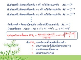 เงินต้นงวดที่ 1 คิดดอกเบี้ยทบต้น n ครั้ง จะได้เงินรวมเท่ากับ 𝐀(𝟏 + 𝐢) 𝐧
เงินต้นงวดที่ 2 คิดดอกเบี้ยทบต้น n-1 ครั้ง จะได้เงินรวมเท่ากับ 𝐀(𝟏 + 𝐢) 𝐧−𝟏
เงินต้นงวดที่ 3 คิดดอกเบี้ยทบต้น n-2 ครั้ง จะได้เงินรวมเท่ากับ 𝐀(𝟏 + 𝐢) 𝐧−𝟐
เงินต้นงวดที่ n คิดดอกเบี้ยทบต้น 1 ครั้ง จะได้เงินรวมเท่ากับ 𝐀(𝟏 + 𝐢)
เงินรวมทั้งหมด A(1+i) + + + . . . +A(1 + i)2 A(1 + i)3 A(1 + i)n
สรุป สูตรเงินรวมทั้งหมด =𝐅𝐕𝐀 𝐧 =
เมื่อ FVAn แทนเงินรวมทั้งหมดเมื่อสิ้นงวดที่ n
A แทนจานวนเงินที่ได้รับหรือจ่ายแต่ละงวด
i แทนอัตราดอกเบี้ยต่องวด
n แทนจานวนงวดเวลา
𝐀(𝟏+𝐢) 𝟏− 𝟏+𝐢 𝐧
𝟏−(𝟏+𝐢)
A(1+i)
(𝟏+𝐢) 𝐧−𝟏
𝐢
 
