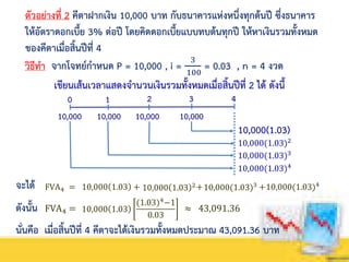 ตัวอย่างที่ 2 คีตาฝากเงิน 10,000 บาท กับธนาคารแห่งหนึ่งทุกต้นปี ซึ่งธนาคาร
ให้อัตราดอกเบี้ย 3% ต่อปี โดยคิดดอกเบี้ยแบบทบต้นทุกปี ให้หาเงินรวมทั้งหมด
ของคีตาเมื่อสิ้นปีที่ 4
วิธีทา จากโจทย์กาหนด P = 10,000 , i = 3
100
= 0.03 , n = 4 งวด
เขียนเส้นเวลาแสดงจานวนเงินรวมทั้งหมดเมื่อสิ้นปีที่ 2 ได้ ดังนี้
0 1 2
10,000(1.03)2
10,000(1.03)
จะได้ FVA4 = 10,000 1.03 + + +
ดังนั้น FVA4 = ≈ 43,091.3610,000 1.03
(1.03)4
−1
0.03
นั่นคือ เมื่อสิ้นปีที่ 4 คีตาจะได้เงินรวมทั้งหมดประมาณ 43,091.36 บาท
10,000
3 4
10,000 10,000 10,000
10,000(1.03)3
10,000(1.03)4
10,000 1.03 2 10,000(1.03)3 10,000(1.03)4
 