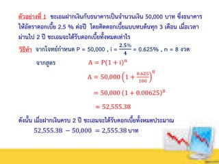 ตัวอย่างที่ 1 ชะเอมฝากเงินกับธนาคารเป็นจานวนเงิน 50,000 บาท ซึ่งธนาคาร
ให้อัตราดอกเบี้ย 2.5 % ต่อปี โดยคิดดอกเบี้ยแบบทบต้นทุก 3 เดือน เมื่อเวลา
ผ่านไป 2 ปี ชะเอมจะได้รับดอกเบี้ยทั้งหมดเท่าไร
วิธีทา จากโจทย์กาหนด P = 50,000 , i =
𝟐.𝟓%
𝟒
= 0.625% , n = 8 งวด
A = P(1 + i)n
จากสูตร
A = 50,000 1 +
0.625
100
8
= 50,000 1 + 0.00625 8
≈ 52,555.38
ดังนั้น เมื่อฝากเงินครบ 2 ปี ชะเอมจะได้รับดอกเบี้ยทั้งหมดประมาณ
52,555.38 − 50,000 = 2,555.38 บาท
 