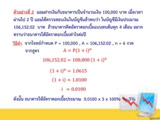 ตัวอย่างที่ 2 แอมฝากเงินกับธนาคารเป็นจานวนเงิน 100,000 บาท เมื่อเวลา
ผ่านไป 2 ปี แอมได้ตรวจสอบเงินในบัญชีแล้วพบว่า ในบัญชีมีเงินประมาณ
106,152.02 บาท ถ้าธนาคารคิดอัตราดอกเบี้ยแบบทบต้นทุก 4 เดือน อยาก
ทราบว่าธนาคารให้อัตราดอกเบี้ยเท่าไรต่อปี
วิธีทา จากโจทย์กาหนด P = 100,000 , A = 106,152.02 , n = 6 งวด
A = P(1 + i)n
จากสูตร
106,152.02 = 100,000 1 + i 6
1 + i 6
= 1.0615
1 + i ≈ 1.0100
ดังนั้น ธนาคารให้อัตราดอกเบี้ยประมาณ 0.0100 x 3 x 100% = 3%
i ≈ 0.0100
 
