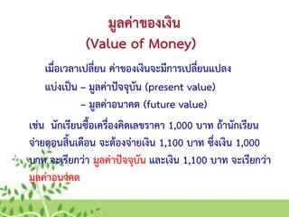 มูลค่าของเงิน
เมื่อเวลาเปลี่ยน ค่าของเงินจะมีการเปลี่ยนแปลง
(Value of Money)
แบ่งเป็น – มูลค่าปัจจุบัน (present value)
– มูลค่าอนาคต (future value)
เช่น นักเรียนซื้อเครื่องคิดเลขราคา 1,000 บาท ถ้านักเรียน
จ่ายตอนสิ้นเดือน จะต้องจ่ายเงิน 1,100 บาท ซึ่งเงิน 1,000
บาท จะเรียกว่า มูลค่าปัจจุบัน และเงิน 1,100 บาท จะเรียกว่า
มูลค่าอนาคต
 