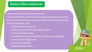 ขั้นตอนการทาโครงงานคณิตศาสตร์
6.สิ่งที่แสดงทุกอย่างต้องถูกต้องไม่มีการสะกดผิดหรืออธิบายหลักการที่ผิด
7.ในกรณีที่เป็นสิ่งประดิษฐ์สิ่งนั้นควรอยู่ในสภาพที่ทางานได้อย่างสมบูรณ์ในการแสดงผลงานผู้นาผลงานมาแสดงจะต้อง
อธิบายหรือรายงานปากเปล่าหรือตอบคาถามต่างๆต่อผู้ชมหรือกรรมการตัดสินโครงงานการอธิบายตอบคาถาม หรือรายงาน
ปากเปล่านั้นควรได้คานึงถึงสิ่งต่างๆต่อไปนี้
7.1ต้องทาความเข้าใจกับเรื่องที่จะอธิบายเป็นอย่างดี
7.2คานึงถึงความเหมาะสมของภาษาที่ใช้กับระดับผู้ฟังควรให้ชัดเจนและเข้าใจง่าย
7.3ควรรายงานอย่างตรงไปตรงมาไม่อ้อมค้อม
7.4พยายามหลีกเลี่ยงการอ่านรายงาน แต่อาจจดหัวข้อสาคัญๆไว้เพื่อช่วยในการรายงานเป็นไปตามขั้นตอน
7.5อย่าท่องจารายงานเพราะทาให้ดูไม่เป็นธรรมชาติ
7.6ขณะที่รายงานควรมองตรงไปยังผู้ฟัง
7.7เตรียมตัวตอบคาถามที่เกี่ยวกับเรื่องนั้น ๆ
มีต่อ
 