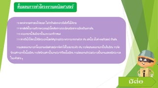 ขั้นตอนการทาโครงงานคณิตศาสตร์
7.8ตอบคาถามอย่างตรงไปตรงมาไม่จาเป็นต้องกล่าวถึงสิ่งที่ไม่ได้ถาม
7.9หากติดขัดในการอธิบายควรยอมรับโดยดีอย่ากลบเกลื่อนหรือหาทางเลี่ยงเป็นอย่างอื่น
7.10ควรรายงานให้เสร็จภายในระยะเวลาที่กาหนด
7.11หากเป็นไปได้ควรใช้สื่อประเภทโสตทัศนูปกรณ์ประกอบการรายงานด้วยเช่นแผ่นใสสไลด์คอมพิวเตอร์เป็นต้น
การแสดงผลงานการทาโครงงานคณิตศาสตร์อาจจัดทาได้ในหลายระดับเช่นการจัดเสนอผลงานภายในชั้นเรียน การจัด
นิทรรศการภายในโรงเรียนการจัดนิทรรศการในงานประจาปีของโรงเรียนการส่งผลงานเข้าร่วมประกวดในงานแสดงหรือประกวด
ในระดับต่างๆ
มีต่อ
 