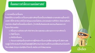ขั้นตอนการทาโครงงานคณิตศาสตร์
2.การวางแผนในการทาโครงงาน
ขั้นตอนนี้เป็นการวางแผนในการทาโครงงานรวมถึงการเขียนเค้าโครงของโครงงานซึ่งต้องมีการวางแผนหรือวางรูปโครงงานไว้
ล่วงหน้าเพื่อให้การดาเนินการเป็นไปอย่างรัดกุมและรอบคอบไม่สับสนแล้วนาเสนอต่ออาจารย์ที่ปรึกษา เพื่อขอความเห็นชอบ
ก่อนดาเนินการขั้นต่อไปเค้าโครงของโครงงานโดยทั่วๆไปจะเขียนขึ้นเพื่อแสดงแนวคิดแผนงานและขั้นตอนของการทา
โครงงานซึ่งประกอบด้วย
2.1ชื่อโครงงานควรเป็นข้อความที่กะทัดรัดชัดเจนสื่อความหมายตรงและมีความเฉพาะเจาะจงว่าจะศึกษาอะไร
2.2ชื่อผู้ทาโครงงาน
2.3ชื่อที่ปรึกษาโครงงาน
2.4ที่มาและความสาคัญของโครงงานอธิบายว่าเหตุใดจึงเลือกทาโครงงานเรื่องนี้มีความสาคัญอย่างไรมีหลักการหรือ
ทฤษฎีอะไรที่เกี่ยวข้องเรื่องที่ทาเป็นเรื่องใหม่หรือมีผู้อื่นได้ศึกษาค้นคว้าเรื่องทานองนี้ไว้บ้างแล้วถ้ามีได้ผลเป็นอย่างไรเรื่องที่ทา
ได้ขยายเพิ่มเติมปรับปรุงจากเรื่องที่ผู้อื่นทาไว้อย่างไรหรือเป็นการทาซ้าเพื่อตรวจสอบผล
มีต่อ
 