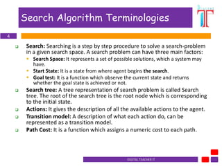 DIGITAL TEACHER lT
Search Algorithm Terminologies
 Search: Searching is a step by step procedure to solve a search-problem
in a given search space. A search problem can have three main factors:
 Search Space: It represents a set of possible solutions, which a system may
have.
 Start State: It is a state from where agent begins the search.
 Goal test: It is a function which observe the current state and returns
whether the goal state is achieved or not.
 Search tree: A tree representation of search problem is called Search
tree. The root of the search tree is the root node which is corresponding
to the initial state.
 Actions: It gives the description of all the available actions to the agent.
 Transition model: A description of what each action do, can be
represented as a transition model.
 Path Cost: It is a function which assigns a numeric cost to each path.
4
 