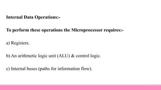 Internal Data Operations:-
To perform these operations the Microprocessor requires:-
a) Registers.
b) An arithmetic logic unit (ALU) & control logic.
c) Internal buses (paths for information flow).
22
 