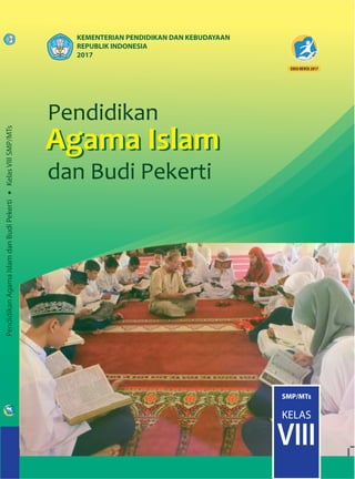 Pendidikan
Agama
dan Budi Pekerti
Pendidikan
Agama Islam
dan Budi Pekerti
Agama Islam
Pendidikan
Agama
dan Budi Pekerti
Pendidikan
Agama Islam
dan Budi Pekerti
Agama Islam
ISBN:
978-602-282-266-0 (jilid lengkap)
978-602-282-268-4 (jilid 2)
PendidikanAgamaIslamdanBudiPekerti•KelasVIIISMP/MTs
SMP/MTs
KELAS
VIII
KEMENTERIAN PENDIDIKAN DAN KEBUDAYAAN
REPUBLIK INDONESIA
2017
HET
ZONA 1 ZONA 2 ZONA 3 ZONA 4 ZONA 5
Rp19.700 Rp20.500 Rp21.300 Rp22.900 Rp29.500
Buku Pendidikan Agama dan Budi Pekerti ¡ni disusun sesuai dengan komn-
petnsi inti, kompetensi dasar, dan silabus yang dikembangkan dalam kurikulum
2013. Materi yang termuat dalam buku ini sarat dengan orientasi pengemban-
gan dan pembinaan sikap, pengetahuan, dan keterampilan.
Nilai-nilai dan ajaran Islam yang sangat niulia dan luhur dikemas dalarn buku ini
untuk dibiasakan dalam sikap. memperluas wawasan dan pengetahuan, serta
mengembangkan keterampilan peserta didik.
Buku ini juga disajikan dengan pilihan kata dan kalimat yang sesuai dengan
tingkat perkembangan peserta didik. Lebih menarik lagi karena buku ni dikemas
melalui rubrik Mari Renungkan, Dialog islami, Mutiara Khazanah islam, Reﬂeksi
Akhlak MuIia. Rangkuman, dan Ayo Berlatih. Diharapkan dengan bahasa dan
rubrik-rubrik tersebut, buku ¡ni mudah dipahami, dihayati, dan tidak membuat
jenuh meskipun dibaca berulang-ulang. Dengan sajian kalimat-kalimat yang
persuasif dan argumentatif Insya Allah peserta didik akan terdorong untuk mem-
biasakan sikap dan perilaku yang Islami dan luhur dalam kehidupan sehari-hari.
Dalam rangka meningkatkan keterampilan dalam melaksanakan ajaran
agama Islam, buku teks siswa ¡ni juga dilengkapi dengan panduan-panduan dan
cara-cara yang sangat mudah dan jelas untuk dipraktikkan dan diamalkan.
Latihan-latihan yang disajikan disetiap akhir pembahasan memberi kesempatan
kepada peserta didik untuk melatih wawasan dan pengetahuan, memecahkan
masalah-masalah aktual, menyelesaikan proyek, dan membiasakan diri untuk
membaca ayat-ayat suci Al-Quran. Semoga buku ini dapat bermanfaat, Amin.
 