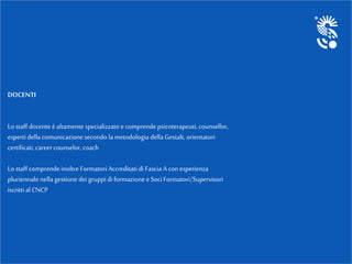 DOCENTI
Lo staff docente è altamente specializzato e comprendepsicoterapeuti, counsellor,
esperti della comunicazionesecondo la metodologia della Gestalt, orientatori
certificati, careercounselor, coach
Lo staff comprendeinoltre Formatori Accreditati di Fascia A conesperienza
pluriennalenella gestione dei gruppi di formazione e Soci Formatori/Supervisori
iscritti al CNCP
 