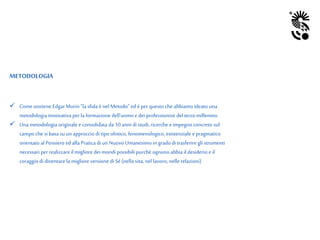 METODOLOGIA
 Comesostiene EdgarMorin“lasfida ènel Metodo” ed è per questo che abbiamoideato una
metodologia innovativa per la formazionedell’uomo e dei professionisti del terzo millennio.
 Una metodologia originalee consolidata da 10 anni di studi, ricerche e impegno concreto sul
campo che si basa su un approccio di tipoolistico, fenomenologico, esistenziale epragmatico
orientato al Pensiero edalla Pratica di un Nuovo Umanesimo in gradodi trasferire glistrumenti
necessari per realizzareilmigliore dei mondi possibili purchè ognuno abbia il desiderio e il
coraggiodi diventare la miglioreversione di Sé (nella vita,nel lavoro,nelle relazioni)
 