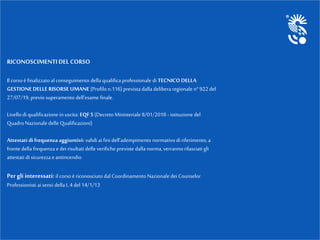RICONOSCIMENTIDELCORSO
Il corsoè finalizzatoal conseguimento della qualifica professionale di TECNICO DELLA
GESTIONE DELLE RISORSE UMANE (Profilon.116) prevista dalla delibera regionale n°922 del
27/07/19, previo superamento dell’esame finale.
Livello di qualificazione in uscita: EQF 5 (Decreto Ministeriale 8/01/2018 - istituzione del
QuadroNazionale delle Qualificazioni)
Attestati difrequenza aggiuntivi: validiai fini dell’adempimento normativodi riferimento, a
fronte della frequenza e dei risultati delle verifiche previste dalla norma,verranno rilasciati gli
attestati di sicurezza eantincendio
Per gli interessati: il corso è riconosciuto dal Coordinamento Nazionale dei Counselor
Professionisti aisensi della L.4 del 14/1/13
 