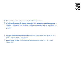  Una novità assoluta nelpanorama italiano dellaFormazione.
 Il più completo corso di stampo umanistico per apprendere a guidare persone e
aziende a competere con successo e gestire con efficacia il team, i processi e i
progetti
 Corso diqualificazione professionale autorizzatoai sensi della L.R. n. 16/90, art.10 –
DGR n. 992/17 eDDPF n. 459/IFD/17
 Codicecorso 1019612 –Approvato dallaRegione Marche con D.D.P.F. n. 475 del
28/05/2020
 
