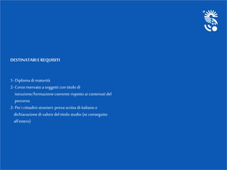 DESTINATARIE REQUISITI
1-Diploma di maturità
2-Corsoriservato a soggetti con titolo di
istruzione/formazione coerente rispetto ai contenuti del
percorso
3-Per i cittadini stranieri: prova scritta di italiano e
dichiarazionedi valore del titolo studio (se conseguito
all’estero)
 