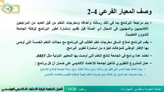 ‫الفرعي‬ ‫المعيار‬ ‫وصف‬4-2
‫رجب‬ ‫المهارات‬ ‫وتطوير‬ ‫الجودة‬ ‫عمادة‬1438
18
•‫يتم‬‫مراجعة‬‫البرنامج‬‫بما‬‫في‬‫ذلك‬‫رسالته‬‫وأهدافه‬‫ومخرجات‬‫التعلم‬‫من‬‫قبل‬‫العديد‬‫من‬‫المراجعي‬‫ن‬
‫األكاديميين‬‫والمهنيين‬‫في‬‫المجال‬‫ذي‬‫الصلة‬‫قبل‬‫تقديم‬‫إستمارة‬‫تطور‬‫البرنامج‬‫لوكالة‬‫الجا‬‫معة‬
‫للشؤون‬‫التعليمية‬.
•‫يقدم‬‫البرنامج‬‫نماذج‬‫اتساق‬‫مخرجات‬‫تعلم‬‫الطالب‬‫في‬‫البرنامج‬‫مع‬‫مجاالت‬‫التعلم‬‫الخمسة‬‫التي‬‫أوصى‬
‫بها‬‫اإلطار‬‫الوطني‬‫للمؤهالت‬‫كجزء‬‫من‬‫استمارة‬‫تطوير‬‫البرامج‬.
•‫تعتمد‬‫عدة‬‫برامج‬‫في‬‫الجامعة‬‫نتائج‬‫التعلم‬‫التي‬‫أوصت‬‫بها‬‫المعايير‬‫الدولية‬‫مثل‬ABET.
•‫عمل‬‫المشروع‬‫التطوير‬‫ي‬‫لتأهيل‬‫لجامعة‬‫ل‬‫العتماد‬‫األكاديمي‬‫على‬‫ضم‬‫ا‬‫ن‬‫أن‬‫كل‬‫برنامج‬:
•‫يحدد‬‫أهدافه‬‫بعيدة‬‫المدى‬‫التي‬‫تتفق‬‫مع‬‫رسالته‬،‫و‬‫مع‬‫رسالة‬،‫الكلية‬‫ومع‬‫رسالة‬‫الجامعة‬(‫نماذج‬‫اإلتساق‬)
•‫يحدد‬‫مخرجات‬‫تعلم‬‫تتسق‬‫مع‬‫أهدافه‬‫ومع‬‫مخرجات‬‫التعلم‬‫للهيئة‬‫الوطنية‬‫للتقويم‬‫والغعتماد‬‫االكاديمي‬
 