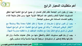 ‫الرابع‬ ‫المعيار‬ ‫متطلبات‬ ‫أهم‬
•ُ‫يجب‬‫أن‬‫يكون‬‫لدى‬‫الجامعة‬‫نظام‬‫ال‬ّ‫ع‬‫ف‬‫لضمان‬‫أن‬‫جميع‬‫البرامج‬‫العلمية‬‫فيها‬‫تح‬‫قق‬
‫المستويات‬‫العالية‬‫للتعلم‬‫والتعليم‬‫عند‬‫الموافقة‬‫األولية‬،‫عليها‬‫ومن‬‫خالل‬‫متاب‬‫عة‬‫األداء‬
‫وتقديم‬‫الخدمات‬‫المساندة‬‫على‬‫مستوى‬‫الجامعة‬.
•‫يجب‬‫أن‬‫تكون‬ُ‫نواتج‬(‫مخرجات‬‫أو‬‫حصيلة‬)ُ‫م‬ّ‫ل‬‫تع‬‫الطلبة‬‫محددة‬‫بدقة‬‫ومتسقة‬‫مع‬
"‫اإلطار‬‫الوطني‬‫للمؤهالت‬"‫وذلك‬‫في‬‫جميع‬‫البرامج‬،‫العلمية‬‫أما‬‫في‬‫البرامج‬‫المهني‬‫ة‬
‫فينبغي‬‫أن‬‫تتسق‬‫نواتج‬‫م‬ُّ‫ل‬‫التع‬‫ا‬ً‫ض‬‫أي‬‫مع‬‫متطلبات‬‫التوظيف‬‫أو‬‫ما‬‫تتطلب‬‫ه‬‫ممارسة‬‫المهنة‬.
•‫يجب‬‫أن‬ُ‫يتم‬‫تقييم‬‫مستويات‬‫م‬ُّ‫ل‬‫التع‬ُ‫والتحقق‬‫منها‬‫من‬‫خالل‬‫عمليات‬‫مالئ‬،‫مة‬‫وأن‬ُ‫تتم‬
‫مقارنتها‬‫بنقاط‬(‫معايير‬‫أو‬‫مستويات‬)‫مرجعية‬‫خارجية‬‫مناسبة‬‫وذات‬‫مستوى‬‫رف‬‫يع‬.
2
‫رجب‬ ‫المهارات‬ ‫وتطوير‬ ‫الجودة‬ ‫عمادة‬1438
 