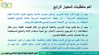 ‫الرابع‬ ‫المعيار‬ ‫متطلبات‬ ‫أهم‬
•‫يجب‬‫أن‬‫يكون‬‫أفراد‬‫هيئة‬‫التدريس‬‫مؤهلين‬‫بصورة‬‫مناسبة‬‫ولديهم‬‫الخبرة‬‫الالزمة‬‫للقي‬‫ام‬
‫بمسؤولياتهم‬‫التدريسية‬،‫وأن‬‫يطبقوا‬‫استراتيجيات‬‫تدريسية‬‫مالئمة‬‫للنواتج‬‫الت‬‫عليمية‬
،‫المختلفة‬‫وأن‬‫يشتركوا‬‫في‬‫األنشطة‬‫المناسبة‬‫لتحسين‬‫كفاءاتهم‬‫التدريسية‬.
•‫يجب‬‫أن‬ُ‫يتم‬‫تقويم‬‫جودة‬‫التدريس‬‫وفاعلية‬‫البرامج‬‫من‬‫خالل‬‫تقييمات‬،‫الطلبة‬‫ومن‬‫خالل‬
‫استطالعات‬‫آراء‬‫الخريجين‬‫وأصحاب‬،‫األعمال‬‫مع‬‫أهمية‬‫استخدام‬‫األدلة‬‫والنتائج‬‫المستخل‬‫صة‬
‫من‬‫هذه‬‫المصادر‬‫كأساس‬‫لخطط‬‫التحسين‬.
•‫في‬‫حالة‬‫تقديم‬‫البرامج‬‫في‬‫أقسام‬‫مختلفة‬‫للطلبة‬،‫والطالبات‬‫فإنه‬‫ينبغي‬‫أن‬‫تكون‬‫ا‬‫لمستويات‬
‫المطلوبة‬‫هي‬‫نفسها‬‫في‬،‫القسمين‬‫وال‬‫بد‬‫من‬‫توفير‬‫الموارد‬‫بشكل‬‫متكافئ‬،‫كما‬‫يجب‬‫أن‬
‫يتضمن‬‫التقويم‬‫بيانات‬‫لكل‬‫من‬‫أقسام‬‫الطالب‬‫والطالبات‬.
3
‫رجب‬ ‫المهارات‬ ‫وتطوير‬ ‫الجودة‬ ‫عمادة‬1438
 