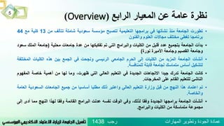 ‫الرابع‬ ‫المعيار‬ ‫عن‬ ‫عامة‬ ‫نظرة‬(Overview)
•‫تطورت‬‫الجامعة‬‫منذ‬‫نشأتها‬‫في‬‫برامجها‬‫التعليمية‬‫لتصبح‬‫مؤسسة‬‫سعودية‬‫شاملة‬‫تتألف‬‫من‬13‫كلية‬‫مع‬44
‫برنامجا‬‫تغطي‬‫مختلف‬‫مجاالت‬‫العلوم‬‫والفنون‬
•‫بدأت‬‫الجامعة‬‫بتجميع‬‫عدد‬‫قليل‬‫من‬‫الكليات‬‫والبرامج‬‫التي‬‫تم‬‫تفكيكها‬‫من‬‫عدة‬‫جامعات‬‫محلية‬(‫جامعة‬‫الملك‬‫سعود‬
‫وجامعة‬‫القصيم‬‫وجامعة‬‫األميرة‬‫نورة‬)
•‫أنشأت‬‫الجامعة‬‫المزيد‬‫من‬‫الكليات‬‫إلى‬‫الحرم‬‫الجامعي‬‫الرئيسي‬‫ونجحت‬‫في‬‫الجمع‬‫بين‬‫هذه‬‫الكليات‬‫المختل‬‫فة‬
‫لتشكيل‬‫أساس‬‫متماسك‬‫لجامعة‬‫قابلة‬‫للمنافسة‬.
•‫كانت‬‫الجامعة‬‫تدرك‬‫جيدا‬‫االتجاهات‬‫الجديدة‬‫في‬‫التعليم‬‫العالي‬‫التي‬،‫ظهرت‬‫وما‬‫لها‬‫من‬‫أهمية‬‫خاصة‬‫المفهوم‬
‫الناشئ‬‫للتعليم‬‫القائم‬‫على‬‫المخرجات‬.
•‫تم‬‫اعتماد‬‫هذا‬‫النهج‬‫من‬‫قبل‬‫وزارة‬‫التعليم‬‫العالي‬‫واعتبر‬‫ذلك‬‫مطلبا‬‫أساسيا‬‫من‬‫جميع‬‫الجامعات‬‫السعودية‬‫ا‬‫لعامة‬
‫والخاصة‬.
•‫أنشأت‬‫الجامعة‬‫برامجها‬‫الجديدة‬‫وفقا‬،‫لذلك‬‫وفي‬‫الوقت‬‫نفسه‬‫عدلت‬‫البرامج‬‫القائمة‬‫وفقا‬‫لهذا‬‫النهج‬‫مما‬‫أد‬‫ى‬‫إلى‬
‫مجموعة‬‫متماسكة‬‫من‬‫الكليات‬‫والبرامج‬.
5
‫رجب‬ ‫المهارات‬ ‫وتطوير‬ ‫الجودة‬ ‫عمادة‬1438
 