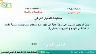 Sub-Standard 4-7
Quality of Teaching
‫املعيار‬‫الفرعي‬4-7
‫يس‬‫ر‬‫التد‬
ُ
‫جودة‬
‫العام‬‫التقدير‬:***
‫الفرعي‬ ‫المعيار‬ ‫متطلبات‬
•ُ‫يجب‬‫أن‬‫يكون‬‫التدريس‬‫على‬‫درجة‬‫عالية‬‫من‬‫الجودة‬‫مع‬‫استخدام‬‫استراتيجيات‬‫مناسبة‬‫للفئات‬
‫المختلفة‬‫من‬‫النواتج‬(‫المخرجات‬)‫التعليمية‬.
‫رجب‬ ‫المهارات‬ ‫وتطوير‬ ‫الجودة‬ ‫عمادة‬1438
50
 