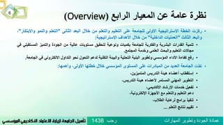 ‫الرابع‬ ‫المعيار‬ ‫عن‬ ‫عامة‬ ‫نظرة‬(Overview)
•‫ركزت‬‫الخطة‬‫االستراتيجية‬‫األولى‬‫للجامعة‬‫على‬‫التعليم‬‫والتعلم‬‫من‬‫خالل‬‫البعد‬‫الثاني‬"‫التعلم‬‫والنمو‬‫و‬‫االبتكار‬"،
‫والبعد‬‫الثالث‬"‫العمليات‬‫الداخلية‬"‫من‬‫خالل‬‫األهداف‬‫اإلستراتيجية‬:
•‫تنمية‬‫القدرات‬‫البشرية‬‫والفكرية‬‫للجامعة‬‫بكميات‬‫ونوعية‬‫لتحقيق‬‫مستويات‬‫عالية‬‫من‬‫الجودة‬‫والتميز‬‫المس‬‫تقبلي‬‫في‬
‫مجاالت‬‫التعليم‬‫والبحث‬‫العلمي‬‫وخدمة‬‫المجتمع‬.
•‫رفع‬‫كفاءة‬‫األداء‬‫المؤسسي‬‫وتطوير‬‫البنية‬‫التحتية‬‫والبيئة‬‫التقنية‬‫لدعم‬‫التحول‬‫نحو‬‫التداول‬‫االلكتروني‬‫في‬‫الجامعة‬.
•‫نفذت‬‫الجامعة‬‫العديد‬‫من‬‫المبادرات‬‫على‬‫المستوى‬‫المؤسسي‬‫خالل‬‫خطتها‬،‫األولى‬‫وأهمها‬:
•‫إستقطاب‬‫أعضاء‬‫هيئة‬‫التدريس‬،‫المتميزين‬
•‫التطوير‬‫المهني‬‫المستمر‬‫ألعضاء‬‫هيئة‬،‫التدريس‬
•ُ،‫تفعيلُخدماتُاإلرشادُاألكاديمي‬
،‫دعمُالتعليمُوالتعلمُمعُاألجهزةُاإللكترونية‬
•ُ،‫تنفيذُبرامجُلرعايةُالطالب‬
•ُ‫تقييمُنتائجُالتعلم‬...
6
‫رجب‬ ‫المهارات‬ ‫وتطوير‬ ‫الجودة‬ ‫عمادة‬1438
 