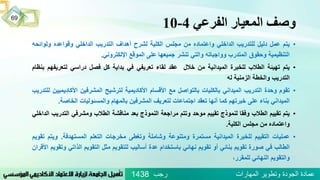 ‫الفرعي‬ ‫المعيار‬ ‫وصف‬4-10
‫رجب‬ ‫المهارات‬ ‫وتطوير‬ ‫الجودة‬ ‫عمادة‬1438
69
•‫يتم‬‫عمل‬‫دليل‬‫للتدريب‬‫الداخلي‬‫واعتماده‬‫من‬‫مجلس‬‫الكلية‬‫لشرح‬‫أهداف‬‫التدريب‬‫الداخلي‬‫وقواعده‬‫ولوائ‬‫حه‬
‫التنظيمية‬‫وحقوق‬‫المتدرب‬‫وواجباته‬‫والتي‬‫تنشر‬‫جميعها‬‫على‬‫الموقع‬‫اإللكتروني‬.
•‫يتم‬‫تهيئة‬‫الطالب‬‫للخبرة‬‫الميدانية‬‫من‬‫خالل‬‫عقد‬‫لقاء‬‫تعريفي‬‫في‬‫بداية‬‫كل‬‫فصل‬‫دراسي‬‫لتعريف‬‫هم‬‫بنظام‬
‫التدريب‬‫والخطة‬‫الزمنية‬‫له‬
•‫تقوم‬‫وحدة‬‫التدريب‬‫الميداني‬‫بالكليات‬‫بالتواصل‬‫مع‬‫األقسام‬‫األكاديمية‬‫لترشيح‬‫المشرفين‬‫األكادي‬‫ميين‬‫للتدريب‬
‫الميداني‬‫بناء‬‫على‬‫خبرتهم‬‫كما‬‫أنها‬‫تعقد‬‫اجتماعات‬‫لتعريف‬‫المشرفين‬‫بالمهام‬‫والمسئوليات‬‫الخاصة‬.
•‫يتم‬‫تقييم‬‫الطالب‬‫وفقا‬‫لنموذج‬‫تقييم‬‫موحد‬‫وتتم‬‫مراجعة‬‫النموذج‬‫بعد‬‫مناقشة‬‫الطالب‬‫ومشرفي‬‫الت‬‫دريب‬‫الداخلي‬
‫واعتماده‬‫من‬‫مجلس‬‫الكلية‬.
•‫عمليات‬‫التقييم‬‫للخبرة‬‫الميدانية‬‫مستمرة‬‫ومتنوعة‬‫وشاملة‬‫وتغطى‬‫مخرجات‬‫التعلم‬‫المستهدفة‬.‫ويت‬‫م‬‫تقويم‬
‫الطالب‬‫في‬‫صورة‬‫تقويم‬‫بنائي‬‫أو‬‫تقويم‬‫نهائي‬‫باستخدام‬‫عدة‬‫أساليب‬‫للتقويم‬‫مثل‬‫التقويم‬‫الذات‬‫ي‬‫وتقويم‬‫األقران‬
‫والتقويم‬‫النهائي‬،‫للمقرر‬
 