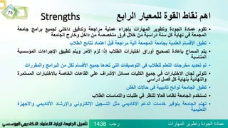 ‫الرابع‬ ‫للمعيار‬ ‫القوة‬ ‫نقاط‬ ‫اهم‬Strengths
•‫تقوم‬‫عمادة‬‫الجودة‬‫وتطوير‬‫المهارات‬‫بإجراء‬‫عملية‬‫مراجعة‬‫وتدقيق‬‫داخلي‬‫لجميع‬‫برامج‬‫جامعة‬
‫المجمعة‬‫في‬‫نهاية‬‫كل‬‫سنة‬‫دراسية‬‫من‬‫خالل‬‫فرق‬‫متخصصة‬‫من‬‫داخل‬‫وخارج‬‫الجامعة‬
•‫تطبق‬‫األقسام‬‫العلمية‬‫بجامعة‬‫المجمعة‬‫آلية‬‫مراجعة‬‫قبل‬‫اعتماد‬‫نتائج‬‫الطالب‬
•‫يتم‬‫السماح‬‫بإعادة‬‫تصحيح‬‫أوراق‬‫اختبارات‬‫الطالب‬‫إذا‬‫لزم‬‫األمر‬‫ويتم‬‫تطبيق‬‫اإلجراءات‬‫المؤسس‬‫ية‬
‫المناسبة‬
•‫تم‬‫تحديد‬‫مخرجات‬‫التعلم‬‫للطالب‬‫في‬‫التوصيفات‬‫التي‬‫تعدها‬‫جميع‬‫األقسام‬‫لكل‬‫من‬‫البرامج‬‫وال‬‫مقررات‬
•‫تتولى‬‫لجان‬‫االختبارات‬‫في‬‫جميع‬‫الكليات‬‫مسائل‬‫اإلشراف‬‫على‬‫القاعات‬‫الخاصة‬‫باالختبارات‬‫ال‬‫مستمرة‬
‫والنهائية‬‫بنهاية‬‫كل‬‫فصل‬‫دراسي‬
•‫تطبق‬‫الجامعة‬‫لوائح‬‫تأديبية‬‫في‬‫حاالت‬‫الغش‬
•‫تستخدم‬‫الجامعة‬‫نظاما‬‫فعاال‬‫للنظر‬‫في‬‫طلبات‬‫والتماسات‬‫الطالب‬
•‫تهتم‬‫الجامعة‬‫بتوفير‬‫خدمات‬‫الدعم‬‫األكاديمي‬‫مثل‬‫التسجيل‬‫اإللكتروني‬‫واإلرشاد‬‫األكاديمي‬‫واألج‬‫هزة‬
‫التعليمية‬
75
‫رجب‬ ‫المهارات‬ ‫وتطوير‬ ‫الجودة‬ ‫عمادة‬1438
 