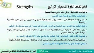 ‫الرابع‬ ‫للمعيار‬ ‫القوة‬ ‫نقاط‬ ‫اهم‬Strengths
•‫يتم‬‫إعداد‬‫ملفات‬‫المقررات‬‫في‬‫معظم‬‫برامج‬‫جامعة‬‫المجمعة‬
•‫تقدم‬‫الجامعة‬‫جائزة‬‫تميز‬‫ألعضاء‬‫هيئة‬‫التدريس‬
•‫تحرص‬‫جامعة‬‫المجمعة‬‫على‬‫استقطاب‬‫وجذب‬‫أعضاء‬‫هيئة‬‫التدريس‬‫المتميزين‬‫من‬‫ذوي‬‫الخبرة‬‫األكاديمية‬
‫والمهنية‬
•‫يتمتع‬‫أعضاء‬‫هيئة‬‫التدريس‬‫بخبرة‬‫مناسبة‬‫في‬‫المواد‬‫والمقررات‬‫التي‬‫يقومون‬‫بتدريسها‬‫مما‬‫يؤكد‬‫على‬‫تأهيلهم‬
•‫وجود‬‫خطط‬‫للخبرة‬‫الميدانية‬‫بالبرامج‬‫األكاديمية‬‫بالجامعة‬‫تتفق‬‫مع‬‫متطلبات‬‫اإلطار‬‫الوطني‬‫للمؤهالت‬‫وال‬‫هيئة‬
‫الوطنية‬‫للتقويم‬‫واالعتماد‬‫األكاديمي‬
•‫تتم‬‫تهيئة‬‫الطالب‬‫للخبرة‬‫الميدانية‬‫من‬‫خالل‬‫فعاليات‬،‫متنوعة‬‫مع‬‫توفير‬‫األدلة‬‫التعريفية‬‫والمنشور‬‫ات‬
•‫يتم‬‫تقييم‬‫الخبرة‬‫الميدانية‬‫وفق‬‫محكات‬‫ومعايير‬‫محددة‬‫بأساليب‬‫تساهم‬‫في‬‫التحقق‬‫من‬‫مخرجات‬‫التعل‬‫م‬‫المستهدفة‬
•‫تراعي‬‫الجامعة‬‫األمن‬‫والسالمة‬‫لطالبها‬‫أثناء‬‫التدريب‬‫الميداني‬
77
‫رجب‬ ‫المهارات‬ ‫وتطوير‬ ‫الجودة‬ ‫عمادة‬1438
 