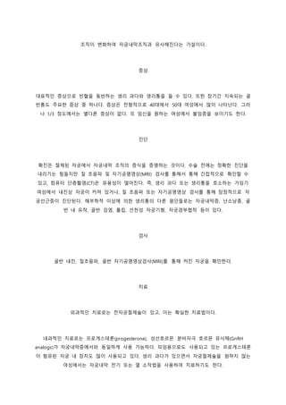 조직이 변화하여 자궁내막조직과 유사해진다는 가설이다.
증상
대표적인 증상으로 빈혈을 동반하는 생리 과다와 생리통을 들 수 있다. 또한 장기간 지속되는 골
반통도 주요한 증상 중 하나다. 증상은 전형적으로 40대에서 50대 여성에서 많이 나타난다. 그러
나 1/3 정도에서는 별다른 증상이 없다. 또 임신을 원하는 여성에서 불임증을 보이기도 한다.
진단
확진은 절제된 자궁에서 자궁내막 조직의 증식을 증명하는 것이다. 수술 전에는 정확한 진단을
내리기는 힘들지만 질 초음파 및 자기공명영상(MRI) 검사를 통해서 통해 간접적으로 확인할 수
있고, 컴퓨터 단층촬영(CT)은 유용성이 떨어진다. 즉, 생리 과다 또는 생리통을 호소하는 가임기
여성에서 내진상 자궁이 커져 있거나, 질 초음파 또는 자기공명영상 검사를 통해 잠정적으로 자
궁선근증이 진단된다. 해부학적 이상에 의한 생리통의 다른 원인들로는 자궁내막증, 난소낭종, 골
반 내 유착, 골반 감염, 폴립, 선천성 자궁기형, 자궁경부협착 등이 있다.
검사
골반 내진, 질초음파, 골반 자기공명영상검사(MRI)를 통해 커진 자궁을 확인한다.
치료
외과적인 치료로는 전자궁절제술이 있고, 이는 확실한 치료법이다.
내과적인 치료로는 프로게스테론(progesterone), 성선호르몬 분비자극 호르몬 유사체(GnRH
analogs)가 자궁내막증에서와 동일하게 사용 가능하다. 피임용으로도 사용되고 있는 프로게스테론
이 함유된 자궁 내 장치도 많이 사용되고 있다. 생리 과다가 있으면서 자궁절제술을 원하지 않는
여성에서는 자궁내막 전기 또는 열 소작법을 사용하여 치료하기도 한다.
 