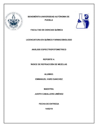 BENEMÉRITA UNIVERSIDAD AUTÓNOMA DE
PUEBLA
FACULTAD DE CIENCIAS QUÍMICA
LICENCIATURA EN QUÍMICO FARMACOBIOLOGO
ANÁLISIS ESPECTROFOTOMETRICO
REPORTE 4:
ÍNDICE DE REFRACCIÓN DE MEZCLAS
ALUMNO:
EMMANUEL VARO SANCHEZ
MAESTRA:
JUDITH CABALLERO JIMÉNEZ
FECHA DE ENTREGA
14/02/19
 