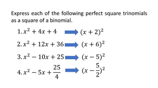 Express each of the following perfect square trinomials
as a square of a binomial.
1. 𝑥2
+ 4𝑥 + 4 (𝑥 + 2)2
2. 𝑥2
+ 12𝑥 + 36 (𝑥 + 6)2
3. 𝑥2
− 10𝑥 + 25 (𝑥 − 5)2
4. 𝑥2
− 5𝑥 +
25
4
(𝑥 −
5
2
)2
 