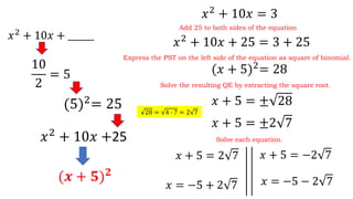 𝑥2
+ 10𝑥 = 3
𝑥2
+ 10𝑥 + ______
10
2
= 5
(5)2
= 25
𝑥2
+ 10𝑥 +25
(𝒙 + 𝟓) 𝟐
𝑥2
+ 10𝑥 + 25 = 3 + 25
Add 25 to both sides of the equation
Express the PST on the left side of the equation as square of binomial.
(𝑥 + 5)2
= 28
Solve the resulting QE by extracting the square root.
𝑥 + 5 = ± 28
Solve each equation.
𝑥 + 5 = 2 7 𝑥 + 5 = −2 7
𝑥 = −5 + 2 7 𝑥 = −5 − 2 7
𝑥 + 5 = ±2 7
28 = 4 ∙ 7 = 2 7
 