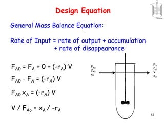 12
Design Equation
General Mass Balance Equation:
Rate of Input = rate of output + accumulation
+ rate of disappearance
FA0 = FA + 0 + (-rA) V
FA0 - FA = (-rA) V
FA0 xA = (-rA) V
V / FAo = xA / -rA
FA0
CA0
v0
FA
CA
V
xA
 