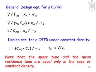 13
V / FAo = xA / -rA
General Design eqn. for a CSTR:
V / (v0 CA0) = xA / -rA
 / CA0 = xA / -rA
Design eqn. for a CSTR under constant density:
 = (CA0 – CA) / -rA
tm = V/vE
Note that the space time and the mean
residence time are equal only in the case of
constant density.
 