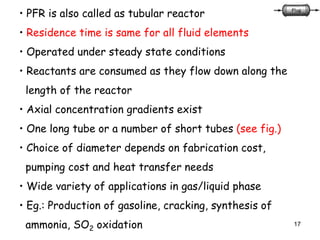 17
• PFR is also called as tubular reactor
• Residence time is same for all fluid elements
• Operated under steady state conditions
• Reactants are consumed as they flow down along the
length of the reactor
• Axial concentration gradients exist
• One long tube or a number of short tubes (see fig.)
• Choice of diameter depends on fabrication cost,
pumping cost and heat transfer needs
• Wide variety of applications in gas/liquid phase
• Eg.: Production of gasoline, cracking, synthesis of
ammonia, SO2 oxidation
 