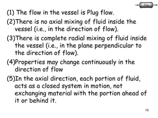 19
(1) The flow in the vessel is Plug flow.
(2)There is no axial mixing of fluid inside the
vessel (i.e., in the direction of flow).
(3)There is complete radial mixing of fluid inside
the vessel (i.e., in the plane perpendicular to
the direction of flow).
(4)Properties may change continuously in the
direction of flow
(5)In the axial direction, each portion of fluid,
acts as a closed system in motion, not
exchanging material with the portion ahead of
it or behind it.
 