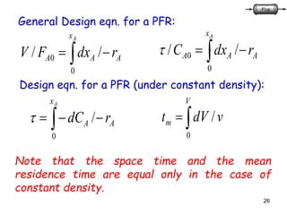 26
 
Ax
AAA rdxFV
0
0 //
General Design eqn. for a PFR:
 
Ax
AAA rdxC
0
0 //
Design eqn. for a PFR (under constant density):
 
Ax
AA rdC
0
/ 
V
m vdVt
0
/
Note that the space time and the mean
residence time are equal only in the case of
constant density.
 